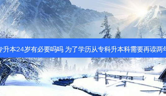 专升本24岁有必要吗吗 为了学历从专科升本科需要再读两年 - 美培飞跃专升本