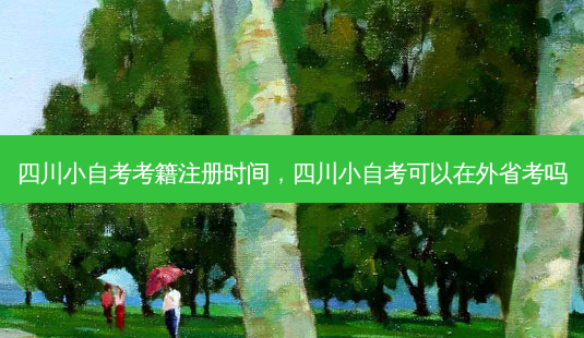 四川小自考考籍注册时间，四川小自考可以在外省考吗 - 美培飞跃专升本