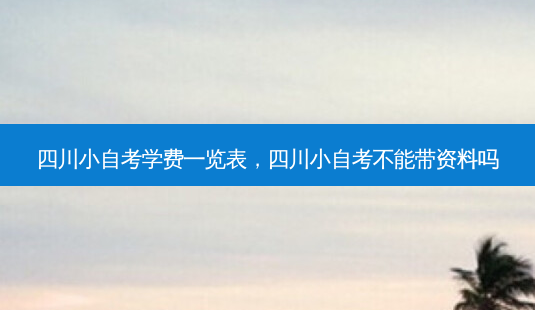 四川小自考学费一览表，四川小自考不能带资料吗 - 美培飞跃专升本