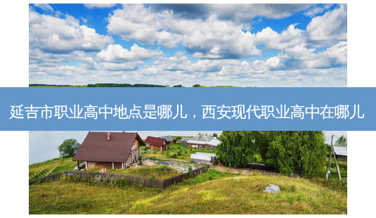 延吉市职业高中地点是哪儿，西安现代职业高中在哪儿 - 美培飞跃专升本