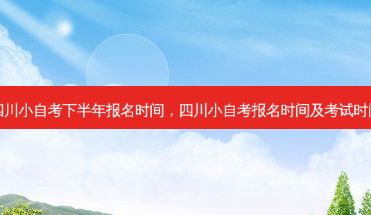 四川小自考下半年报名时间，四川小自考报名时间及考试时间 - 美培飞跃专升本