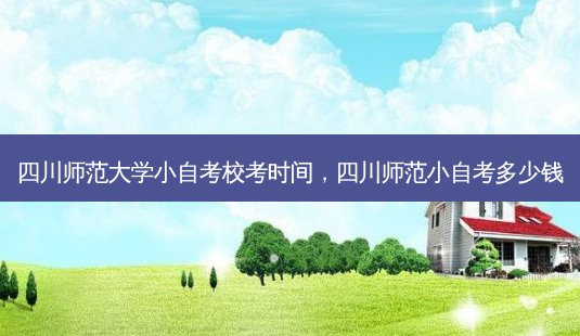 四川师范大学小自考校考时间，四川师范小自考多少钱 - 美培飞跃专升本