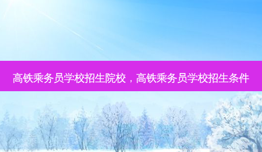 高铁乘务员学校招生院校，高铁乘务员学校招生条件 - 美培飞跃专升本