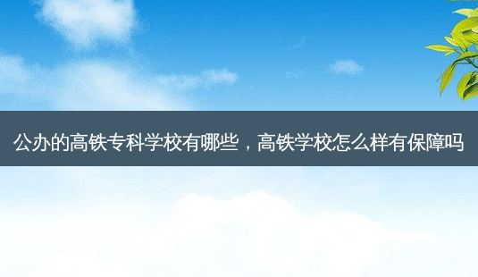 公办的高铁专科学校有哪些，高铁学校怎么样有保障吗 - 美培飞跃专升本