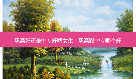 职高好还是中专好啊女生，职高跟中专哪个好 - 美培飞跃专升本