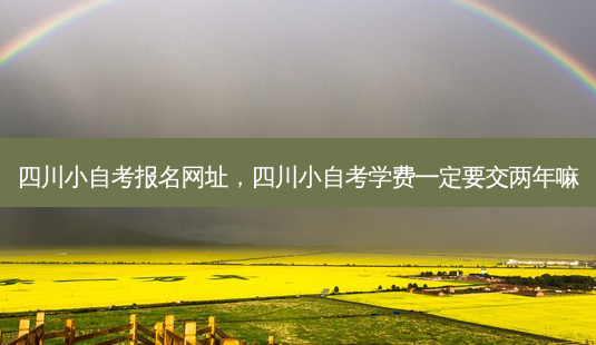 四川小自考报名网址，四川小自考学费一定要交两年嘛 - 美培飞跃专升本