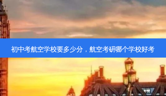 初中考航空学校要多少分，航空考研哪个学校好考 - 美培飞跃专升本