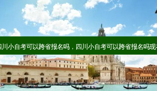 四川小自考可以跨省报名吗，四川小自考可以跨省报名吗现在 - 美培飞跃专升本