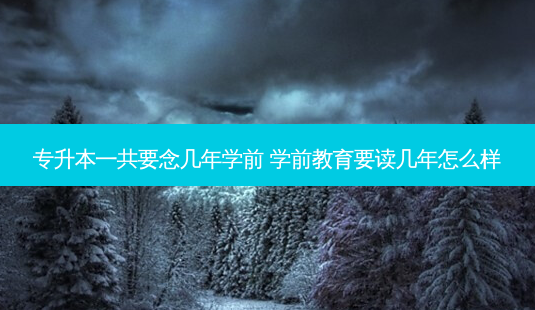 专升本一共要念几年学前 学前教育要读几年怎么样 - 美培飞跃专升本