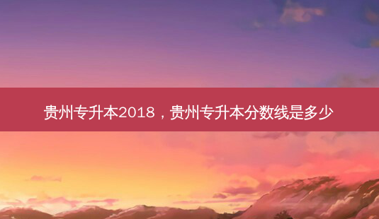 贵州专升本2018，贵州专升本分数线是多少 - 美培飞跃专升本