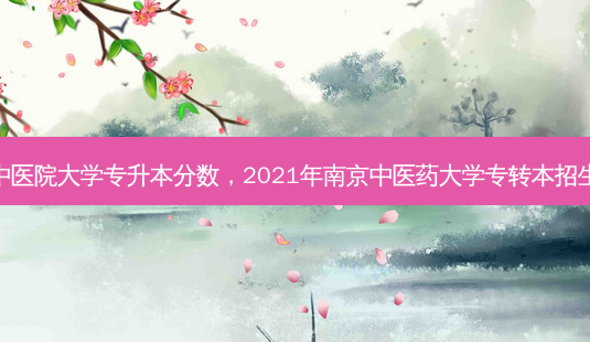 南京中医院大学专升本分数，2021年南京中医药大学专转本招生人数 - 美培飞跃专升本