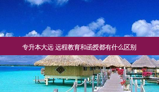 专升本大远 远程教育和函授都有什么区别 - 美培飞跃专升本