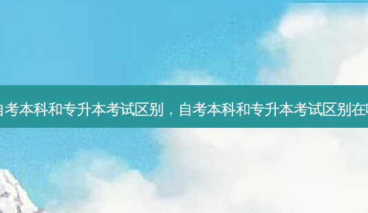 自考本科和专升本考试区别，自考本科和专升本考试区别在哪 - 美培飞跃专升本