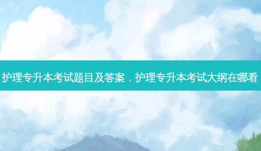 护理专升本考试题目及答案，护理专升本考试大纲在哪看 - 美培飞跃专升本