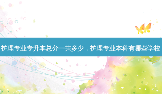 护理专业专升本总分一共多少，护理专业本科有哪些学校 - 美培飞跃专升本