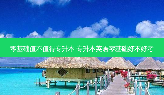 零基础值不值得专升本 专升本英语零基础好不好考 - 美培飞跃专升本