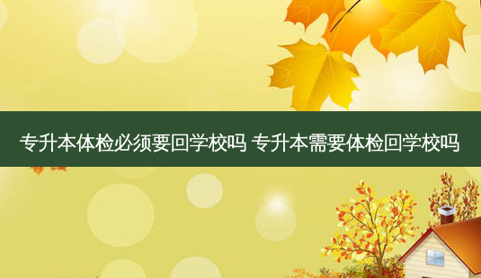 专升本体检必须要回学校吗 专升本需要体检回学校吗 - 美培飞跃专升本