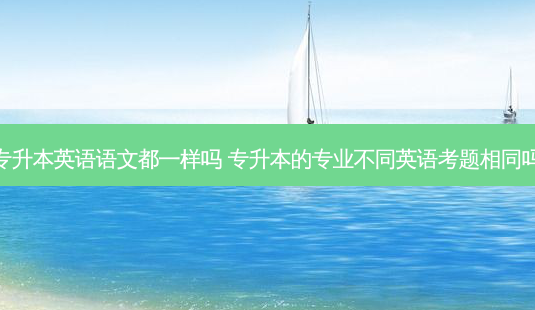 专升本英语语文都一样吗 专升本的专业不同英语考题相同吗 - 美培飞跃专升本