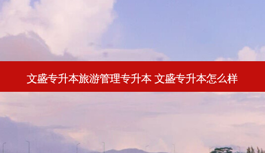 文盛专升本旅游管理专升本 文盛专升本怎么样 - 美培飞跃专升本