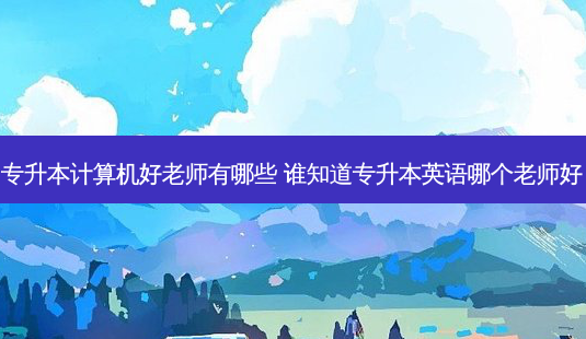 专升本计算机好老师有哪些 谁知道专升本英语哪个老师好 - 美培飞跃专升本