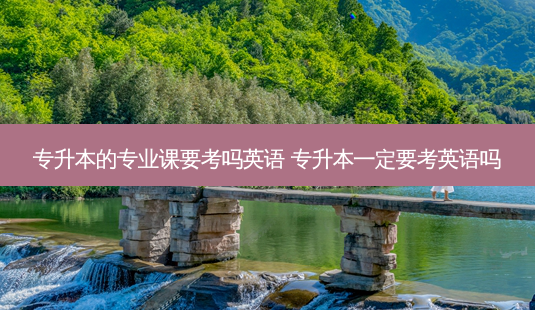 专升本的专业课要考吗英语 专升本一定要考英语吗 - 美培飞跃专升本