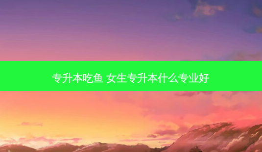 专升本吃鱼 女生专升本什么专业好 - 美培飞跃专升本