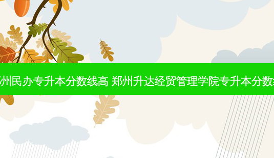 郑州民办专升本分数线高 郑州升达经贸管理学院专升本分数线 - 美培飞跃专升本
