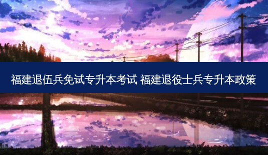 福建退伍兵免试专升本考试 福建退役士兵专升本政策 - 美培飞跃专升本