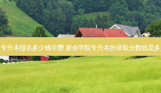 新余专升本报名多少钱学费 新余学院专升本的录取分数线是多少啊 - 美培飞跃专升本