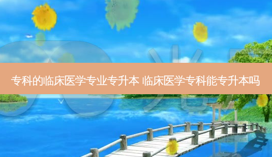 专科的临床医学专业专升本 临床医学专科能专升本吗 - 美培飞跃专升本