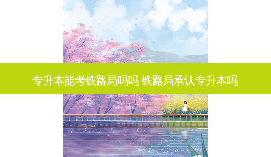 专升本能考铁路局吗吗 铁路局承认专升本吗 - 美培飞跃专升本