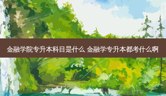 金融学院专升本科目是什么 金融学专升本都考什么啊 - 美培飞跃专升本