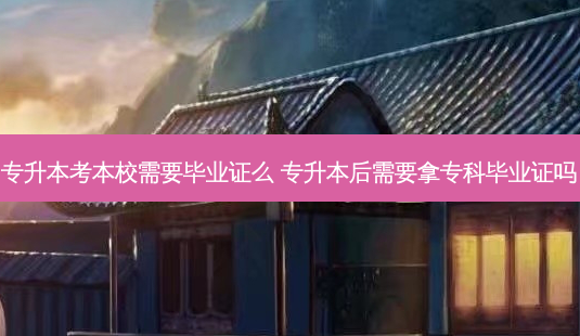 专升本考本校需要毕业证么 专升本后需要拿专科毕业证吗 - 美培飞跃专升本