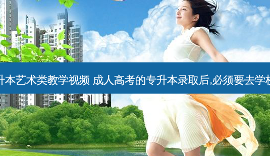 成考专升本艺术类教学视频 成人高考的专升本录取后,必须要去学校上学吗 - 美培飞跃专升本