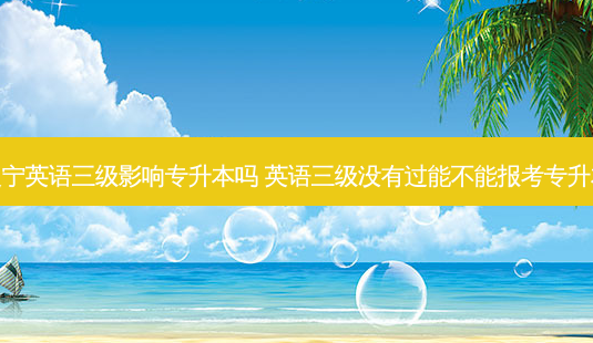 辽宁英语三级影响专升本吗 英语三级没有过能不能报考专升本 - 美培飞跃专升本