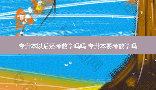 专升本以后还考数学吗吗 专升本要考数学吗 - 美培飞跃专升本