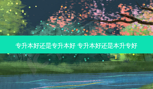 专升本好还是专升本好 专升本好还是本升专好 - 美培飞跃专升本