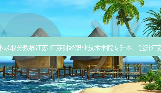 园艺专升本录取分数线江苏 江苏财经职业技术学院专升本、能升江苏什么大学 - 美培飞跃专升本