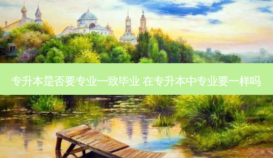 专升本是否要专业一致毕业 在专升本中专业要一样吗 - 美培飞跃专升本