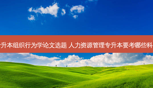 专升本组织行为学论文选题 人力资源管理专升本要考哪些科目 - 美培飞跃专升本