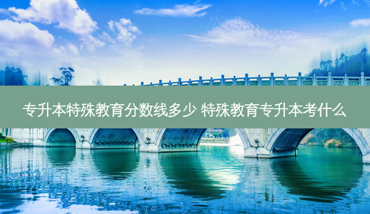 专升本特殊教育分数线多少 特殊教育专升本考什么 - 美培飞跃专升本