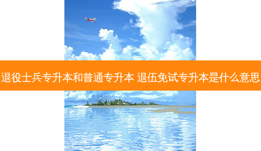 退役士兵专升本和普通专升本 退伍免试专升本是什么意思 - 美培飞跃专升本