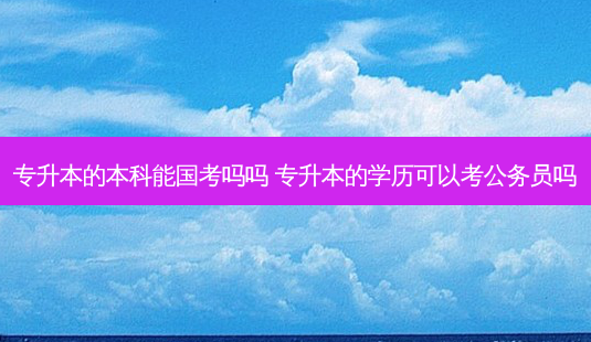专升本的本科能国考吗吗 专升本的学历可以考公务员吗 - 美培飞跃专升本