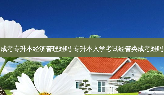 成考专升本经济管理难吗 专升本入学考试经管类成考难吗 - 美培飞跃专升本