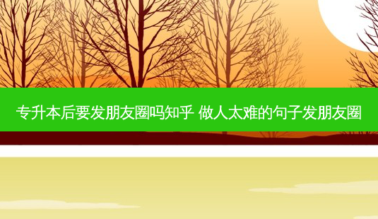 专升本后要发朋友圈吗知乎 做人太难的句子发朋友圈 - 美培飞跃专升本