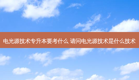电光源技术专升本要考什么 请问电光源技术是什么技术 - 美培飞跃专升本