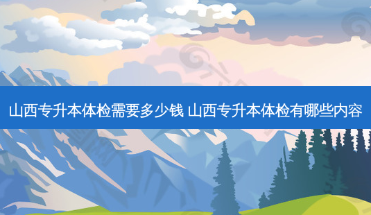 山西专升本体检需要多少钱 山西专升本体检有哪些内容 - 美培飞跃专升本