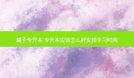 罐子专升本 专升本应该怎么样安排学习时间 - 美培飞跃专升本