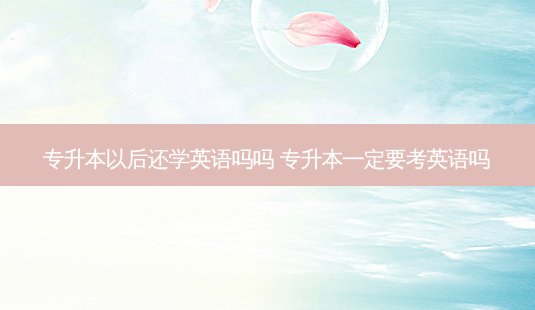 专升本以后还学英语吗吗 专升本一定要考英语吗 - 美培飞跃专升本