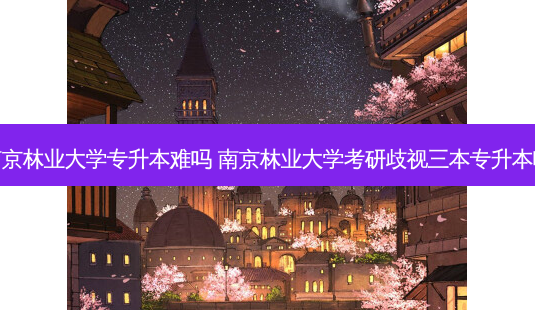 南京林业大学专升本难吗 南京林业大学考研歧视三本专升本吗 - 美培飞跃专升本